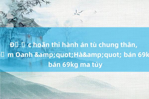 Được hoãn thi hành án tù chung thân， đồng phạm Oanh &quot;Hà&quot; bán 69kg ma túy