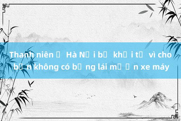 Thanh niên ở Hà Nội bị khởi tố vì cho bạn không có bằng lái mượn xe máy