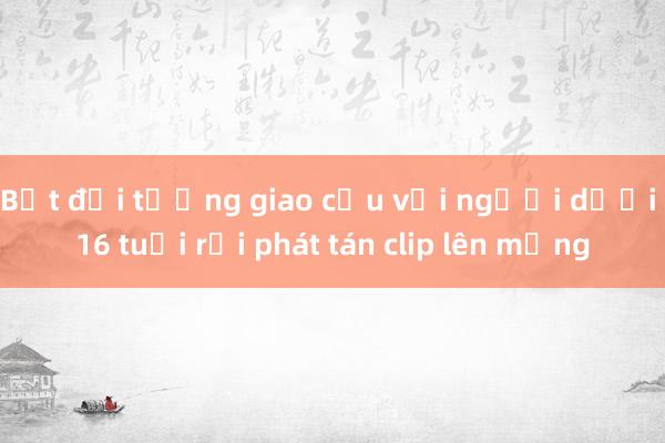 Bắt đối tượng giao cấu với người dưới 16 tuổi rồi phát tán clip lên mạng