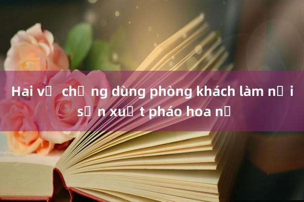 Hai vợ chồng dùng phòng khách làm nơi sản xuất pháo hoa nổ