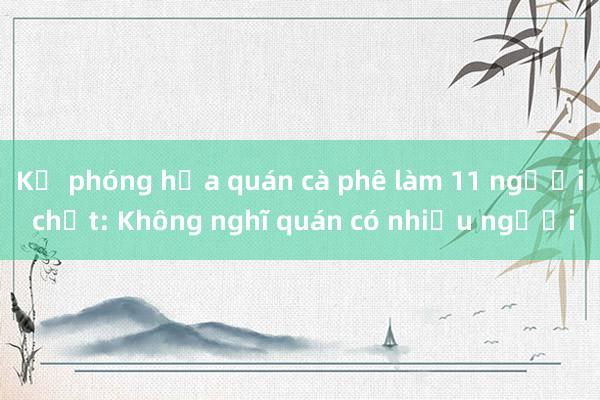 Kẻ phóng hỏa quán cà phê làm 11 người chết: Không nghĩ quán có nhiều người