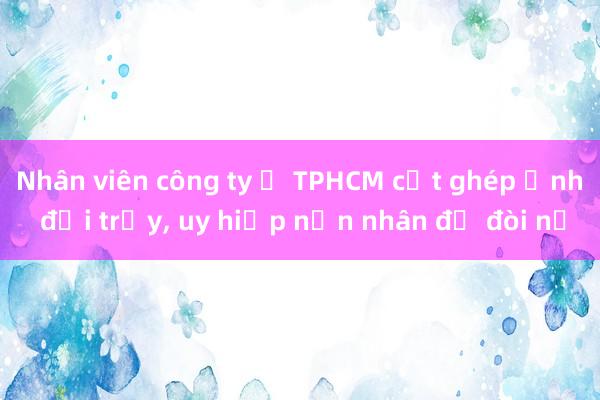 Nhân viên công ty ở TPHCM cắt ghép ảnh đồi trụy， uy hiếp nạn nhân để đòi nợ