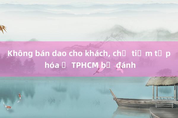 Không bán dao cho khách， chủ tiệm tạp hóa ở TPHCM bị đánh