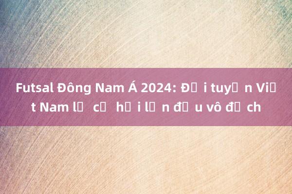 Futsal Đông Nam Á 2024: Đội tuyển Việt Nam lỡ cơ hội lần đầu vô địch