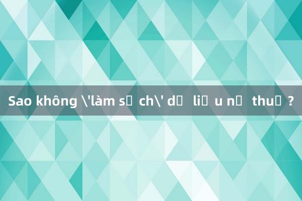 Sao không 'làm sạch' dữ liệu nợ thuế?