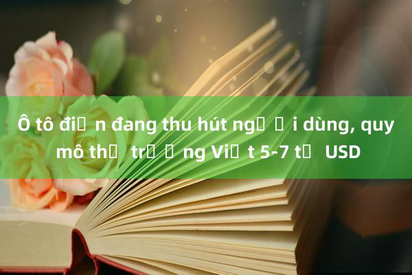 Ô tô điện đang thu hút người dùng， quy mô thị trường Việt 5-7 tỉ USD