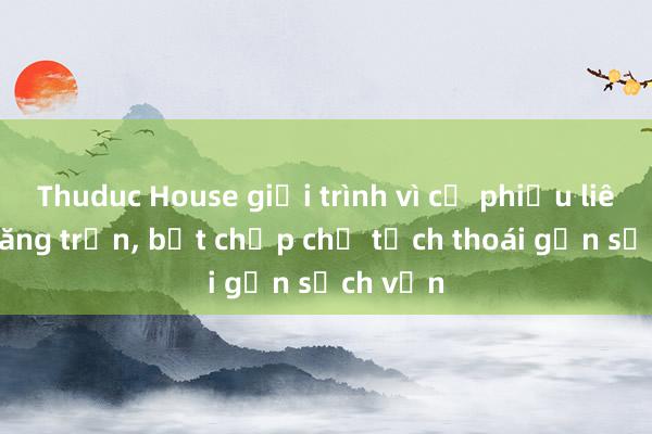 Thuduc House giải trình vì cổ phiếu liên tục tăng trần， bất chấp chủ tịch thoái gần sạch vốn