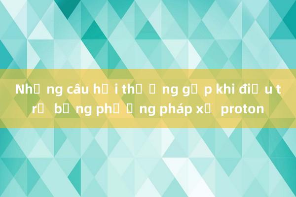 Những câu hỏi thường gặp khi điều trị bằng phương pháp xạ proton