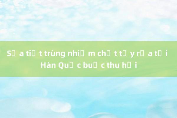 Sữa tiệt trùng nhiễm chất tẩy rửa tại Hàn Quốc buộc thu hồi