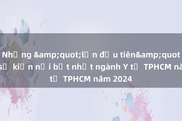 Những &quot;lần đầu tiên&quot; và 10 sự kiện nổi bật nhất ngành Y tế TPHCM năm 2024