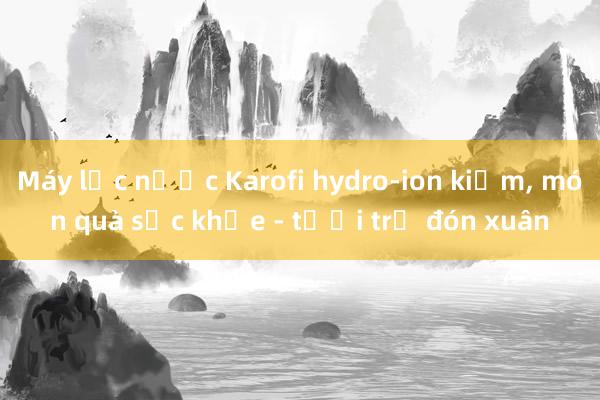 Máy lọc nước Karofi hydro-ion kiềm， món quà sức khỏe - tươi trẻ đón xuân