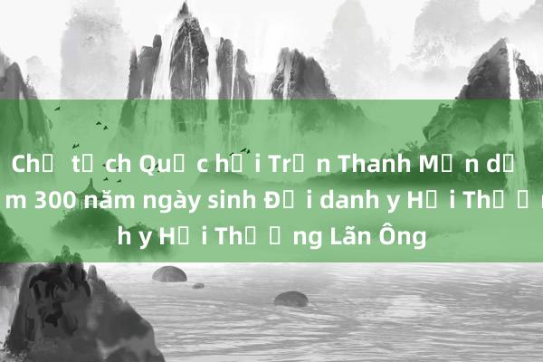 Chủ tịch Quốc hội Trần Thanh Mẫn dự Lễ kỷ niệm 300 năm ngày sinh Đại danh y Hải Thượng Lãn Ông