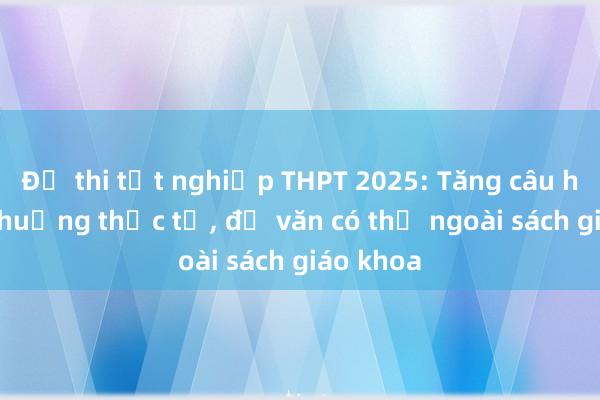 Đề thi tốt nghiệp THPT 2025: Tăng câu hỏi tình huống thực tế， đề văn có thể ngoài sách giáo khoa