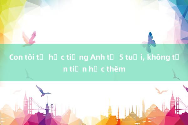 Con tôi tự học tiếng Anh từ 5 tuổi, không tốn tiền học thêm