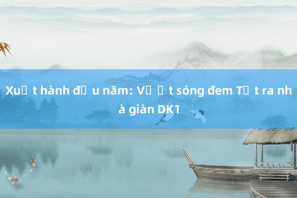 Xuất hành đầu năm: Vượt sóng đem Tết ra nhà giàn DK1