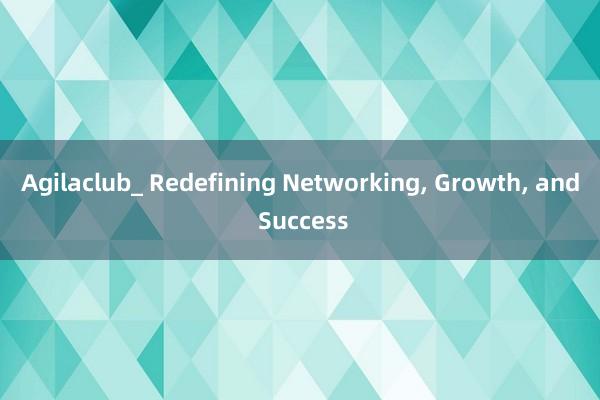 Agilaclub_ Redefining Networking， Growth， and Success