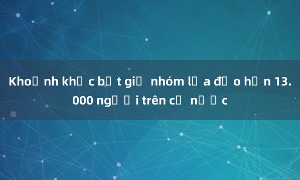 Khoảnh khắc bắt giữ nhóm lừa đảo hơn 13.000 người trên cả nước