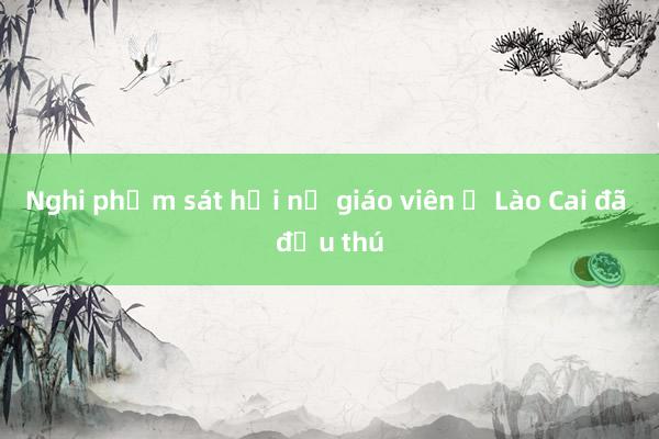 Nghi phạm sát hại nữ giáo viên ở Lào Cai đã đầu thú